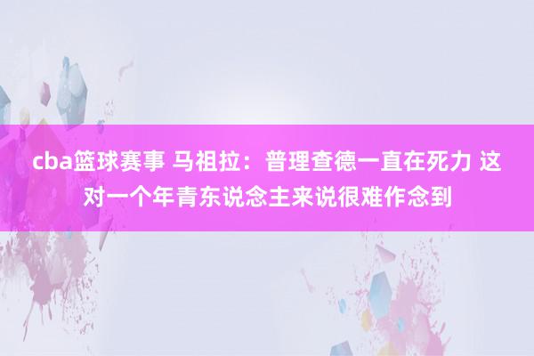 cba篮球赛事 马祖拉：普理查德一直在死力 这对一个年青东说念主来说很难作念到