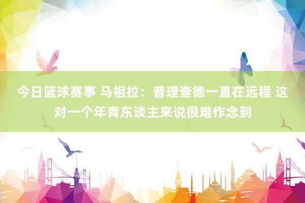 今日篮球赛事 马祖拉：普理查德一直在远程 这对一个年青东谈主来说很难作念到