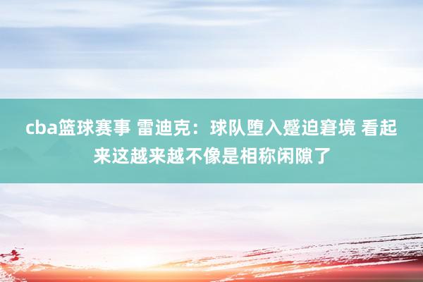 cba篮球赛事 雷迪克：球队堕入蹙迫窘境 看起来这越来越不像是相称闲隙了