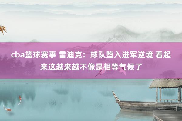 cba篮球赛事 雷迪克：球队堕入进军逆境 看起来这越来越不像是相等气候了