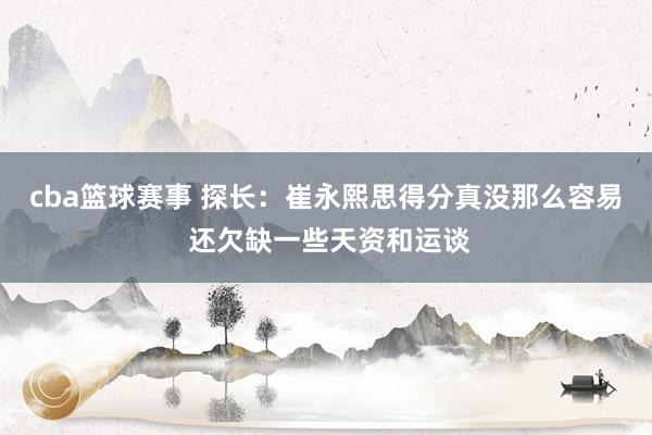 cba篮球赛事 探长：崔永熙思得分真没那么容易 还欠缺一些天资和运谈