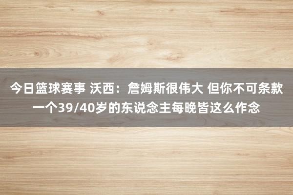 今日篮球赛事 沃西：詹姆斯很伟大 但你不可条款一个39/40岁的东说念主每晚皆这么作念