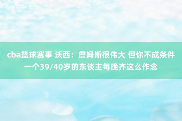 cba篮球赛事 沃西：詹姆斯很伟大 但你不成条件一个39/40岁的东谈主每晚齐这么作念