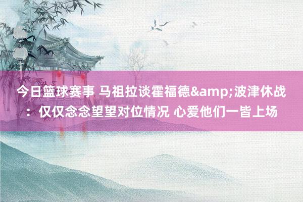 今日篮球赛事 马祖拉谈霍福德&波津休战：仅仅念念望望对位情况 心爱他们一皆上场