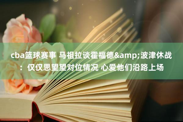 cba篮球赛事 马祖拉谈霍福德&波津休战：仅仅思望望对位情况 心爱他们沿路上场