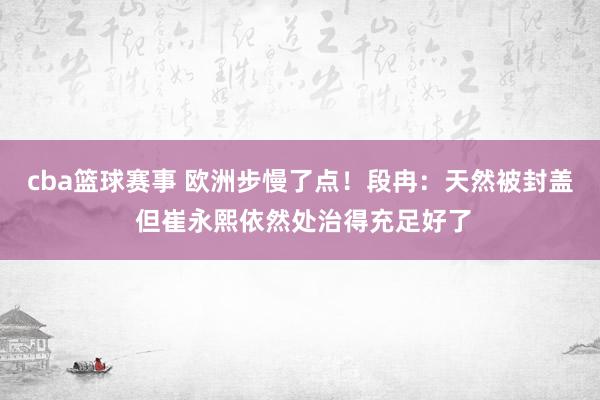 cba篮球赛事 欧洲步慢了点！段冉：天然被封盖 但崔永熙依然处治得充足好了