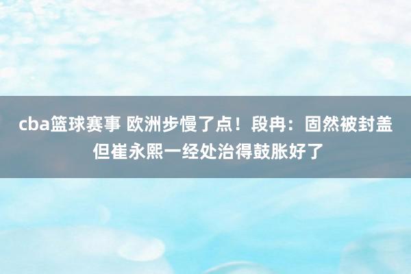 cba篮球赛事 欧洲步慢了点！段冉：固然被封盖 但崔永熙一经处治得鼓胀好了