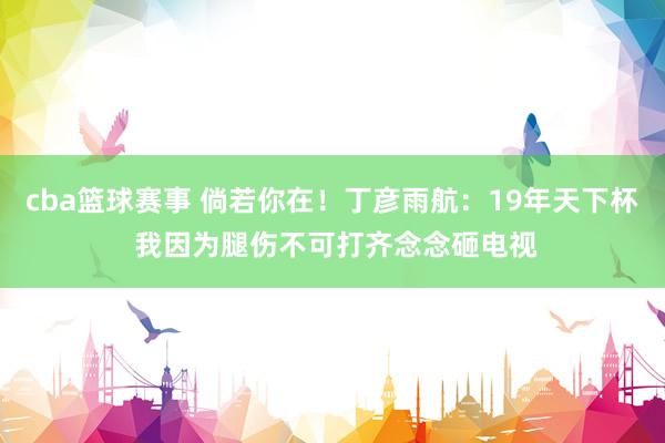 cba篮球赛事 倘若你在！丁彦雨航：19年天下杯 我因为腿伤不可打齐念念砸电视