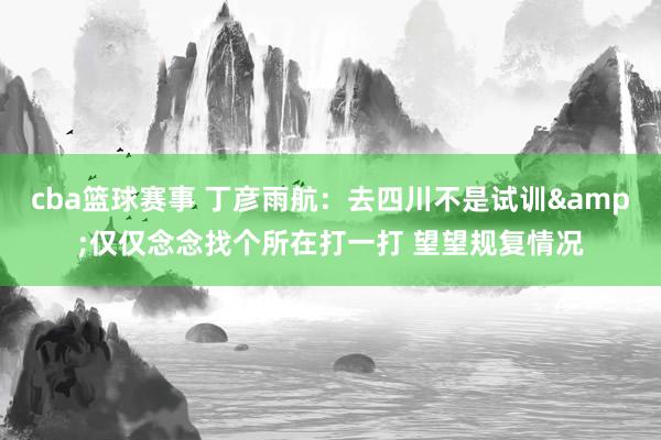 cba篮球赛事 丁彦雨航：去四川不是试训&仅仅念念找个所在打一打 望望规复情况