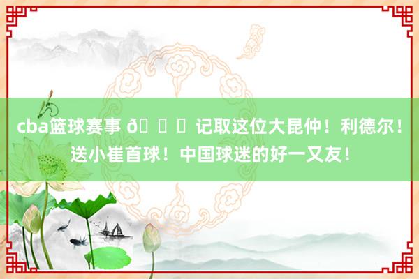 cba篮球赛事 😁记取这位大昆仲！利德尔！送小崔首球！中国球迷的好一又友！