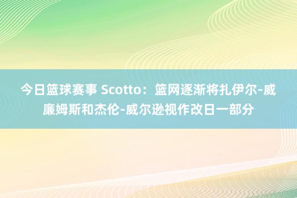 今日篮球赛事 Scotto：篮网逐渐将扎伊尔-威廉姆斯和杰伦-威尔逊视作改日一部分