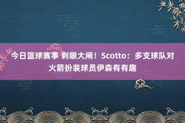 今日篮球赛事 刺眼大闸！Scotto：多支球队对火箭扮装球员伊森有有趣