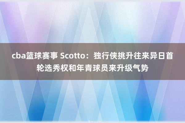 cba篮球赛事 Scotto：独行侠挑升往来异日首轮选秀权和年青球员来升级气势