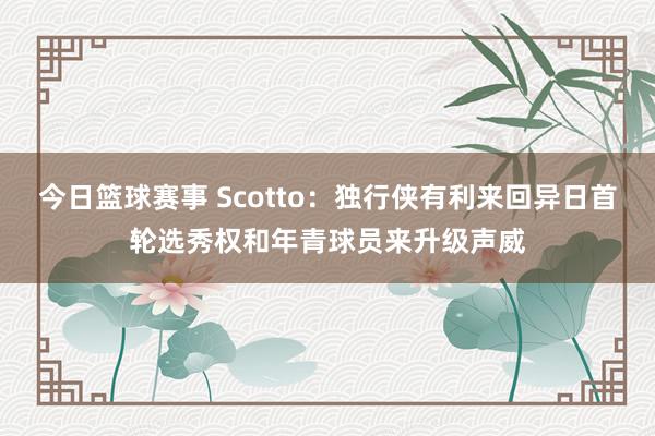 今日篮球赛事 Scotto：独行侠有利来回异日首轮选秀权和年青球员来升级声威