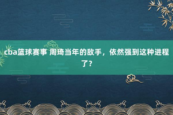 cba篮球赛事 周琦当年的敌手，依然强到这种进程了？