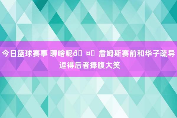 今日篮球赛事 聊啥呢🤔詹姆斯赛前和华子疏导 逗得后者捧腹大笑