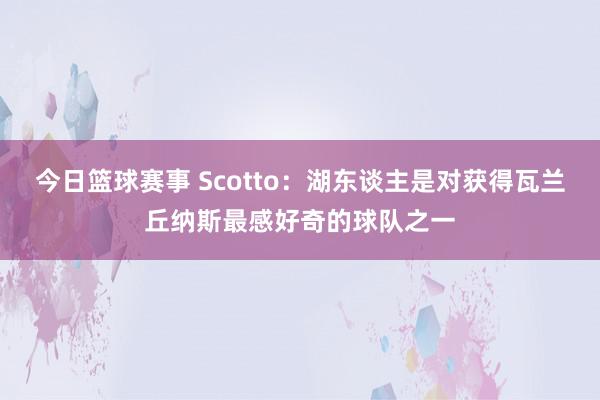 今日篮球赛事 Scotto：湖东谈主是对获得瓦兰丘纳斯最感好