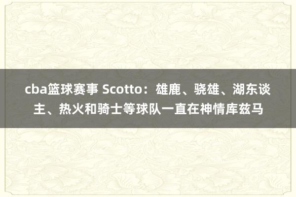 cba篮球赛事 Scotto：雄鹿、骁雄、湖东谈主、热火和骑