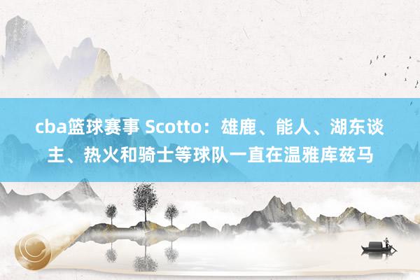 cba篮球赛事 Scotto：雄鹿、能人、湖东谈主、热火和骑士等球队一直在温雅库兹马